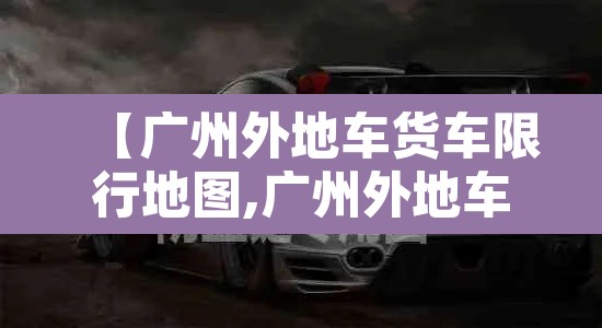 【广州外地车货车限行地图,广州外地车货车限行时间表】 【广州外地车货车限行地图,广州外地车货车限行时间表】