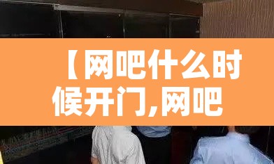 【网吧什么时候开门,网吧什么时候能正常营业】 【网吧什么时候开门,网吧什么时候能正常营业】