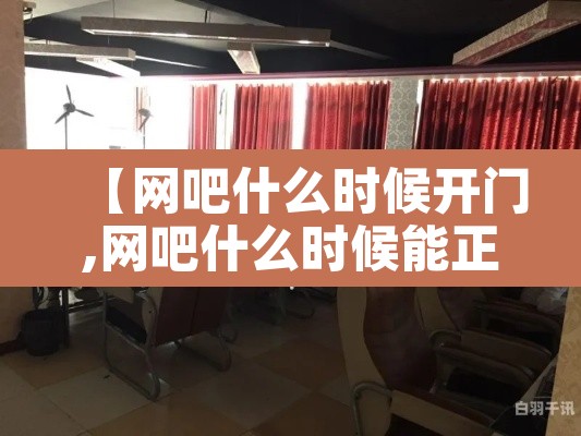 【网吧什么时候开门,网吧什么时候能正常营业】 【网吧什么时候开门,网吧什么时候能正常营业】