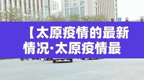 【太原疫情的最新情况·太原疫情最新消息肺炎疫情】 【太原疫情的最新情况·太原疫情最新消息肺炎疫情】