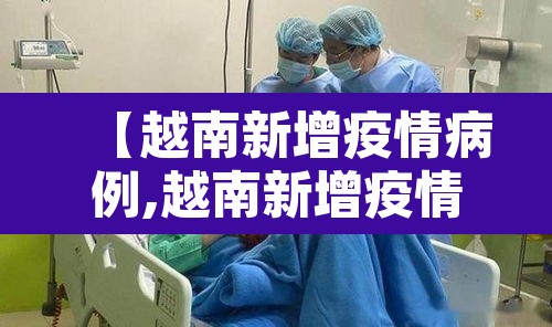 【越南新增疫情病例,越南新增疫情病例最新消息】 【越南新增疫情病例,越南新增疫情病例最新消息】