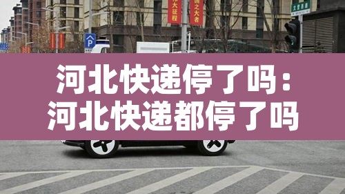 河北快递停了吗:河北快递都停了吗 河北快递停了吗:河北快递都停了吗