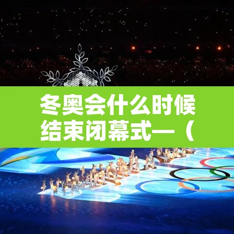 冬奥会什么时候结束闭幕式—(冬奥会多久结束) 冬奥会什么时候结束闭幕式—(冬奥会多久结束)
