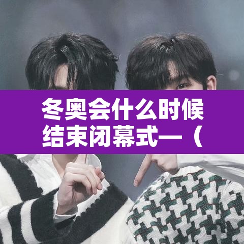 冬奥会什么时候结束闭幕式—(冬奥会多久结束) 冬奥会什么时候结束闭幕式—(冬奥会多久结束)
