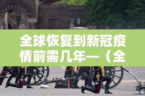 全球恢复到新冠疫情前需几年—(全球新冠疫情还要多久才能结束) 全球恢复到新冠疫情前需几年—(全球新冠疫情还要多久才能结束)