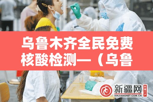 乌鲁木齐全民免费核酸检测—(乌鲁木齐全民免费核酸检测点) 乌鲁木齐全民免费核酸检测—(乌鲁木齐全民免费核酸检测点)
