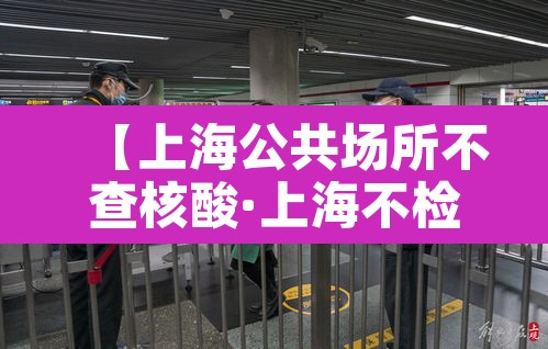 【上海公共场所不查核酸·上海不检查健康码】 【上海公共场所不查核酸·上海不检查健康码】