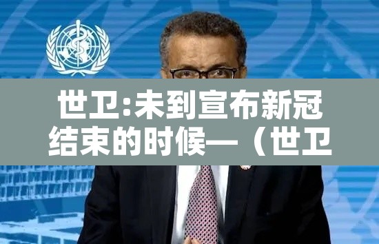 世卫:未到宣布新冠结束的时候—(世卫希望结束新冠) 世卫:未到宣布新冠结束的时候—(世卫希望结束新冠)