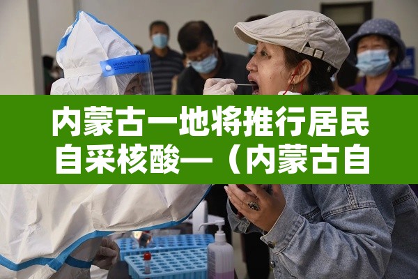内蒙古一地将推行居民自采核酸—（内蒙古自治区核酸检测收费标准）