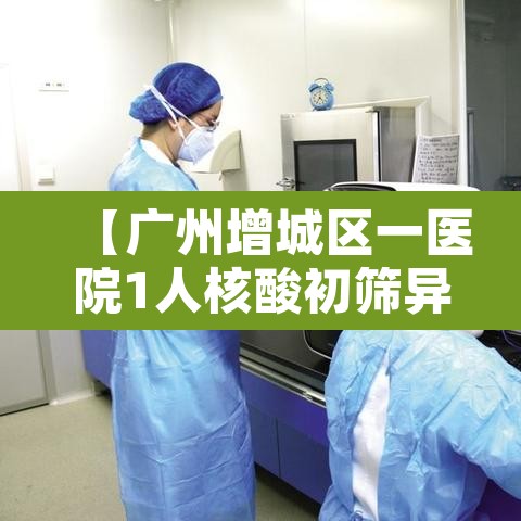 【广州增城区一医院1人核酸初筛异常,广州增城区核酸检测定点医院名单】