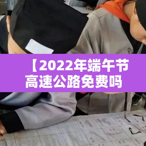 【2022年端午节高速公路免费吗·2021年端午节高速免费通行】