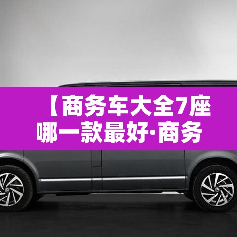 【商务车大全7座哪一款最好·商务车大全7座哪一款最好最经济实惠】 【商务车大全7座哪一款最好·商务车大全7座哪一款最好最经济实惠】