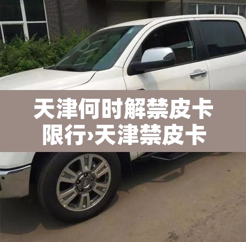 天津何时解禁皮卡限行›天津禁皮卡吗 天津何时解禁皮卡限行›天津禁皮卡吗