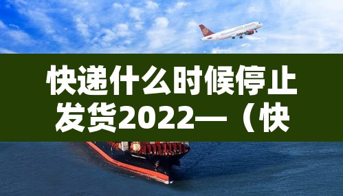快递什么时候停止发货2022—(快递什么时候停止发货2022年11月)