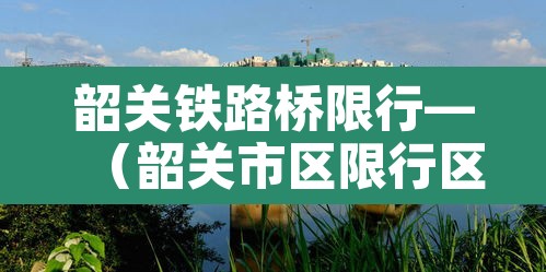 韶关铁路桥限行—(韶关市区限行区域) 韶关铁路桥限行—(韶关市区限行区域)