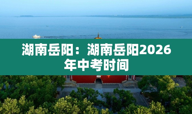 湖南岳阳:湖南岳阳2026年中考时间 湖南岳阳:湖南岳阳2026年中考时间