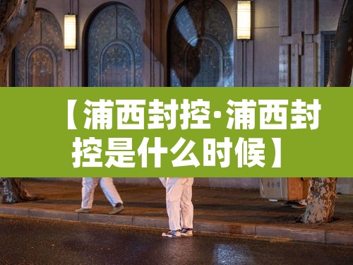 【浦西封控·浦西封控是什么时候】 【浦西封控·浦西封控是什么时候】