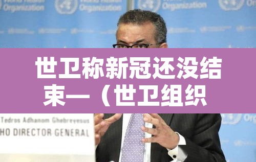 世卫称新冠还没结束—(世卫组织 新冠结束) 世卫称新冠还没结束—(世卫组织 新冠结束)