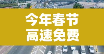 今年春节高速免费从几号到几号：今年春节高速免费时间到什么时候结束