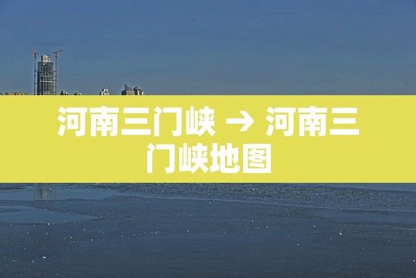 河南三门峡 → 河南三门峡地图 河南三门峡 → 河南三门峡地图