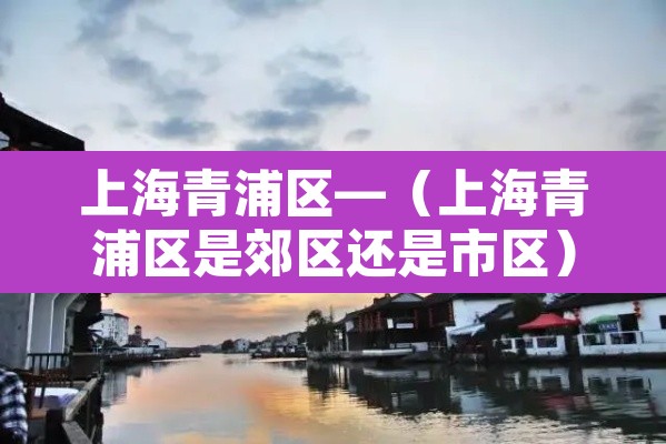 上海青浦区—(上海青浦区是郊区还是市区) 上海青浦区—(上海青浦区是郊区还是市区)
