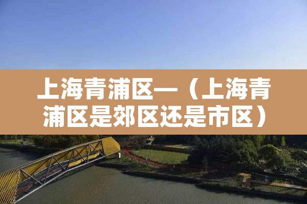 上海青浦区—(上海青浦区是郊区还是市区) 上海青浦区—(上海青浦区是郊区还是市区)