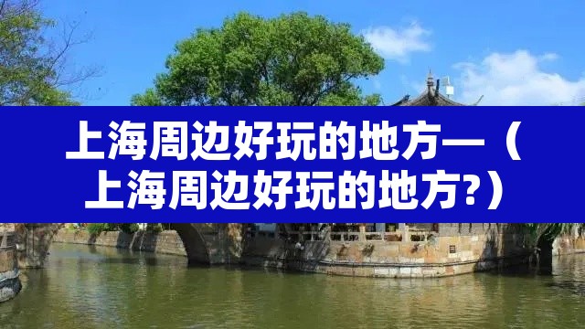 上海周边好玩的地方—(上海周边好玩的地方?) 上海周边好玩的地方—(上海周边好玩的地方?)