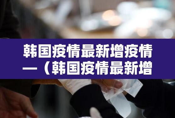 韩国疫情最新增疫情—(韩国疫情最新增疫情数据) 韩国疫情最新增疫情—(韩国疫情最新增疫情数据)