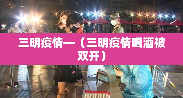 三明疫情—(三明疫情喝酒被双开) 三明疫情—(三明疫情喝酒被双开)