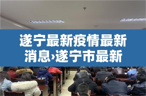 遂宁最新疫情最新消息›遂宁市最新疫情
