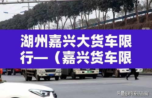 湖州嘉兴大货车限行—(嘉兴货车限行吗)