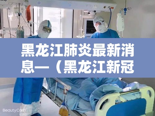 黑龙江肺炎最新消息—(黑龙江新冠肺炎最新动态) 黑龙江肺炎最新消息—(黑龙江新冠肺炎最新动态)