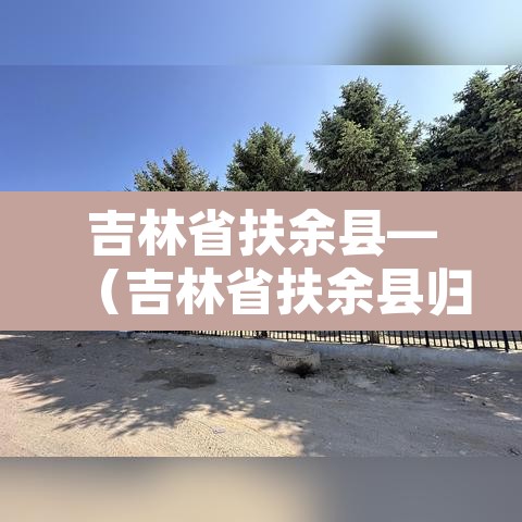 吉林省扶余县—(吉林省扶余县归哪个市管) 吉林省扶余县—(吉林省扶余县归哪个市管)