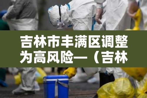 吉林市丰满区调整为高风险—(吉林市丰满区封闭) 吉林市丰满区调整为高风险—(吉林市丰满区封闭)
