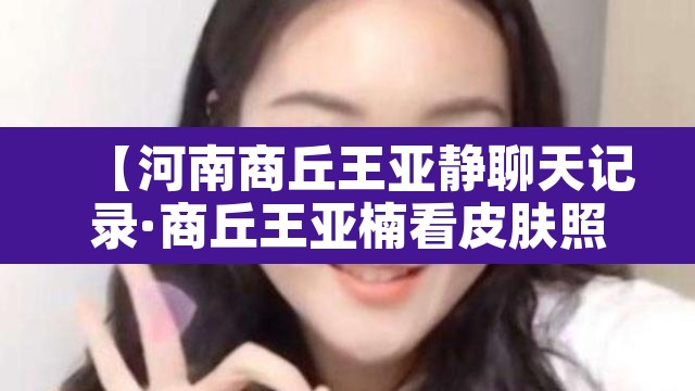 【河南商丘王亚静聊天记录·商丘王亚楠看皮肤照片】