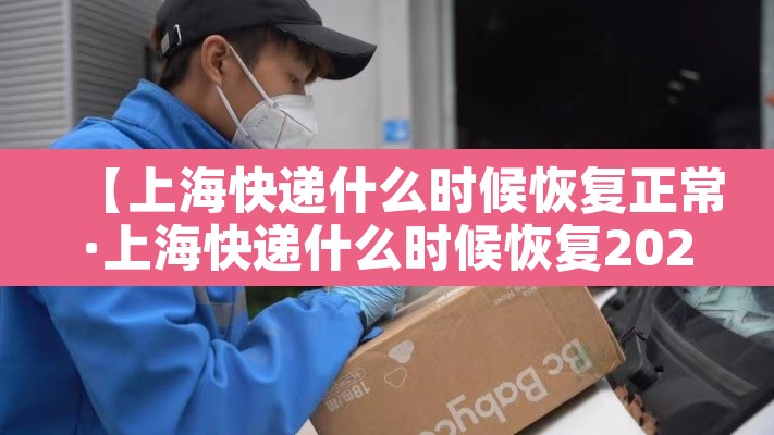 【上海快递什么时候恢复正常·上海快递什么时候恢复2021】 【上海快递什么时候恢复正常·上海快递什么时候恢复2021】