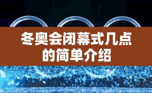 冬奥会闭幕式几点的简单介绍 冬奥会闭幕式几点的简单介绍