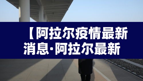【阿拉尔疫情最新消息·阿拉尔最新情况】