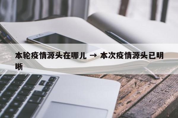 本轮疫情源头在哪儿 → 本次疫情源头已明晰